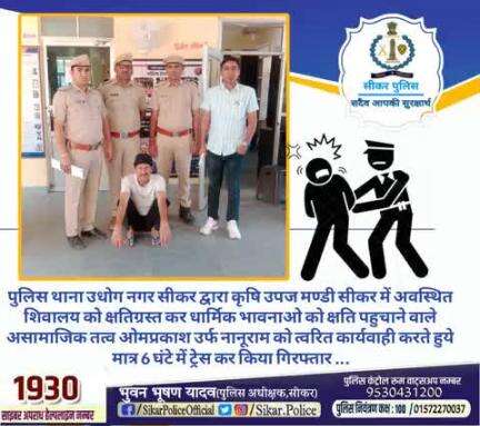 #सीकर
🔻पुलिस थाना उधोग नगर सीकर द्वारा कृषि उपज मण्डी सीकर में अवस्थित शिवालय को क्षतिग्रस्त कर धार्मिक भावनाओ को क्षति पहुचाने वाले असामाजिक तत्व ओमप्रकाश उर्फ नानूराम को त्वरित कार्यवाही करते हुये मात्र 6 घंटे में ट्रेस कर किया गिरफ्तार
