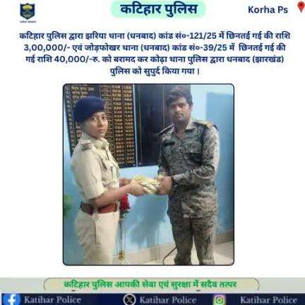 कटिहार पुलिस द्वारा झरिया थाना (धनबाद) कांड सं०-121/25 में छिनतई गई की राशि 3,00,000/- एवं जोड़फोखर थाना (धनबाद) कांड सं०-39/25 में  छिनतई गई की गई राशि 40,000/-रु. को कोढ़ा थाना पुलिस द्वारा धनबाद (झारखंड) पुलिस को सुपुर्द किया गया ।