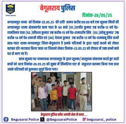 भगवानपुर के द्वारा सनहा स०-792/25, दिनांक-25/05/25 दर्ज कर त्वरित कार्रवाई करते हुए सूचना/आसूचना संकलन कर चारो बच्चों को आज दिनांक-26.05.25 को सुबह में सिमरिया घाट से सकुशल बरामद करते हुए उनके परिजनों को सुपुर्द किया गया।