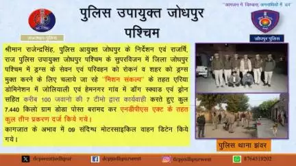जिला पुलिस जोधपुर पश्चिम द्वारा शहर को ड्रग्स मुक्त करने एवं अवैध मादक पदार्थों के परिवहन करने वालों के खिलाफ प्रभावी कार्यवाही करने हेतु मिशन संकल्प  के तहत एरिया डोमिनेशन किया जाकर पुलिस थाना झवर के जोलीयाली, हेमनगर गांव में  7.440 किलोग्