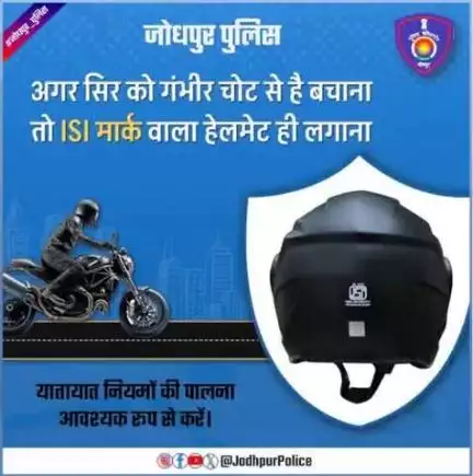 #जोधपुर_पुलिस
नियमानुसार दोपहिया वाहन चलाते समय ISI मार्क वाला हेलमेट पहनना जरूरी है।
यह न सिर्फ आपके जिम्मेदार नागरिक होने का व्यवहार दर्शाता है बल्कि दुर्घटना के दौरान आपके जीवन की रक्षा में भी अहम भूमिका निभाता है।