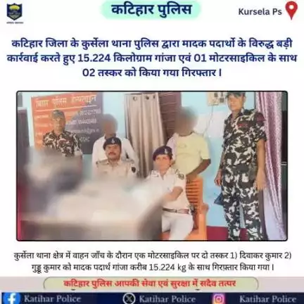 कटिहार जिला के कुर्सेला थाना पुलिस द्वारा मादक पदार्थो के विरुद्ध बड़ी कार्रवाई करते हुए 15.224 किलोग्राम गांजा एवं 01 मोटरसाइकिल के साथ 02 तस्कर को किया गया गिरफ्तार I