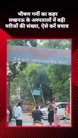 भीषण गर्मी का कहर: लखनऊ के अस्पतालों में बढ़ी मरीजों की संख्या, ऐसे करें बचाव