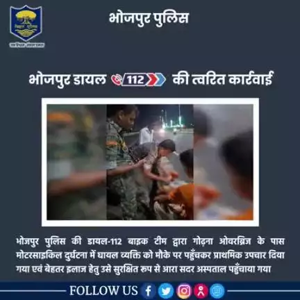 भोजपुर पुलिस की डायल-112 बाइक टीम द्वारा गोढ़ना ओवरब्रिज के पास मोटरसाइकिल दुर्घटना में घायल व्यक्ति को मौके पर पहुँचकर प्राथमिक उपचार दिया गया एवं बेहतर इलाज हेतु उसे सुरक्षित रूप से आरा सदर अस