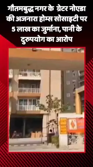 गौतम बुद्ध नगर: अजनारा होम्स सोसाइटी पर पानी के दुरुपयोग के आरोप में ₹5 लाख का जुर्माना लगाया गया