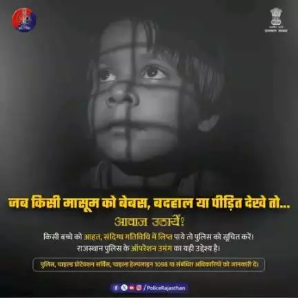 राजस्थान पुलिस बच्चों की सुरक्षा के लिए प्रतिबद्ध है! ऑपरेशन उमंग के द्वारा उनको पुनर्स्थापित करने हेतु अभियान चला रखा है|

विपरीत परिस्थितियों में बच्चों को देखे तो आवाज़ उठाये। बिना भय और झिझक के रिपोर्ट करें|