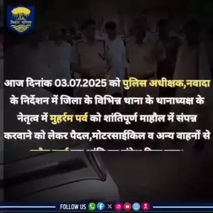 आज दिनांक 03.07.2025 को पुलिस अधीक्षक,नवादा के निर्देशन में जिला के विभिन्न थाना के थानाध्यक्ष के नेतृत्व में मुहर्रम पर्व को शांतिपूर्ण माहौल में संपन्न करवाने को लेकर पैदल,मोटरसाईकिल व अन्य वाहनों से फ्लैग मार्च कर शांति का संदेश दिया गया