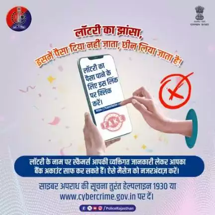 मेहनत की कमाई को लॉटरी के लालच में आकर न गँवाएं।
लॉटरी कूपन और फर्जी कॉल से सावधान रहें। इनका मकसद आपको इनाम देना नहीं बल्कि आपकी कमाई छीन लेना है।
राजस्थान पुलिस हर कदम पर आपके साथ है।
किसी भी साइबर हमले की सूचना 1930 या cybercrime.gov.in