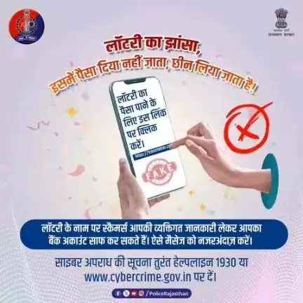 मेहनत की कमाई को लॉटरी के लालच में आकर न गँवाएं।
लॉटरी कूपन और फर्जी कॉल से सावधान रहें। इनका मकसद आपको इनाम देना नहीं बल्कि आपकी कमाई छीन लेना है।
राजस्थान पुलिस हर कदम पर आपके साथ है।
किसी भी साइबर हमले की सूचना 1930 या cybercrime.gov.in