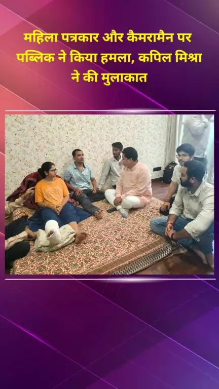 शाहदरा: महिला पत्रकार और कैमरामैन पर हमला, कपिल मिश्रा ने की मुलाकात