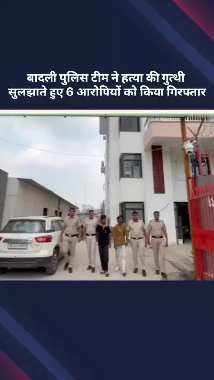अलीपुर: बादली पुलिस टीम ने हत्या की गुत्थी सुलझाते हुए 6 आरोपियों को किया गिरफ्तार